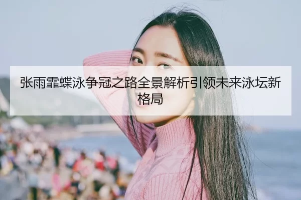 张雨霏蝶泳争冠之路全景解析引领未来泳坛新格局